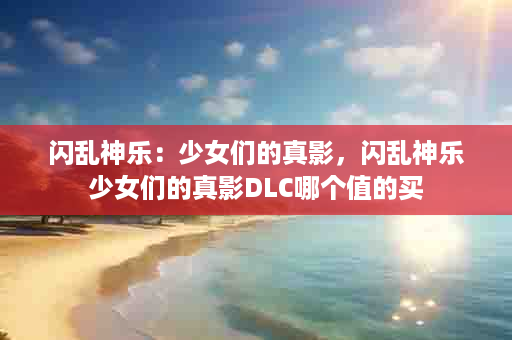 闪乱神乐：少女们的真影，闪乱神乐少女们的真影DLC哪个值的买