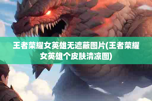 王者荣耀女英雄无遮蔽图片(王者荣耀女英雄个皮肤清凉图)