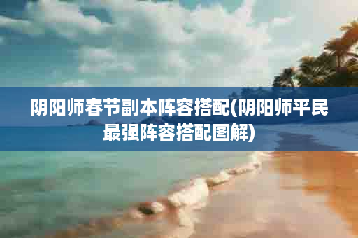 阴阳师春节副本阵容搭配(阴阳师平民最强阵容搭配图解)