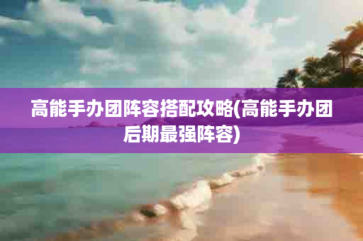高能手办团阵容搭配攻略(高能手办团后期最强阵容)