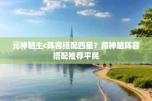 元神魈主c阵容搭配四星？原神魈阵容搭配推荐平民