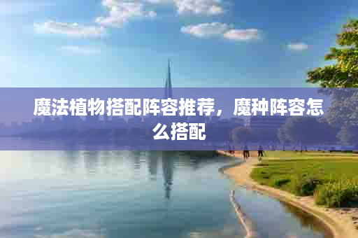 魔法植物搭配阵容推荐，魔种阵容怎么搭配