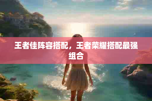王者佳阵容搭配，王者荣耀搭配最强组合