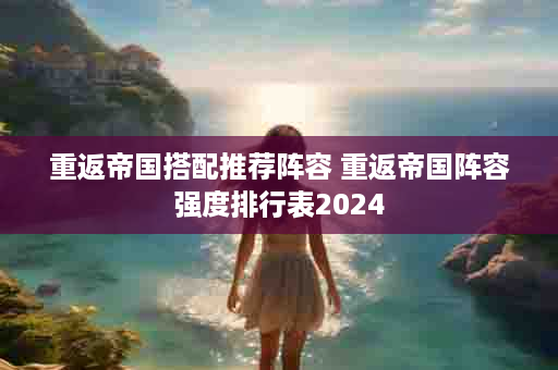 重返帝国搭配推荐阵容 重返帝国阵容强度排行表2024