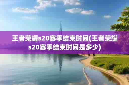 王者荣耀s20赛季结束时间(王者荣耀s20赛季结束时间是多少)