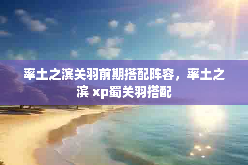 率土之滨关羽前期搭配阵容，率土之滨 xp蜀关羽搭配