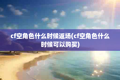 cf空角色什么时候返场(cf空角色什么时候可以购买)