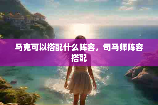 马克可以搭配什么阵容，司马师阵容搭配