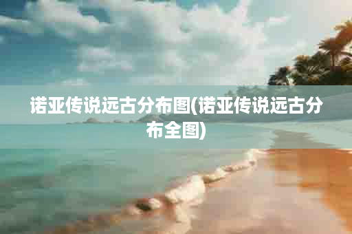 诺亚传说远古分布图(诺亚传说远古分布全图)