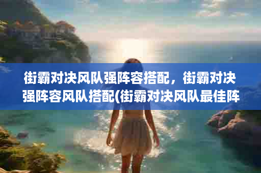 街霸对决风队强阵容搭配，街霸对决强阵容风队搭配(街霸对决风队最佳阵容)