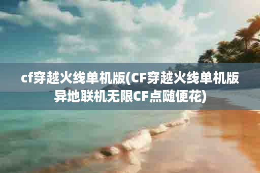 cf穿越火线单机版(CF穿越火线单机版异地联机无限CF点随便花)