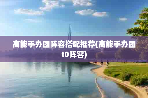 高能手办团阵容搭配推荐(高能手办团t0阵容)