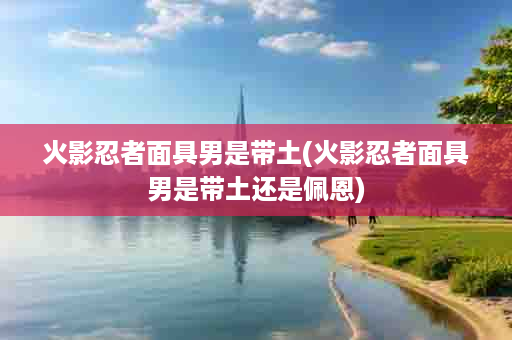 火影忍者面具男是带土(火影忍者面具男是带土还是佩恩)