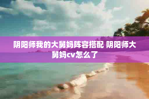 阴阳师我的大舅妈阵容搭配 阴阳师大舅妈cv怎么了