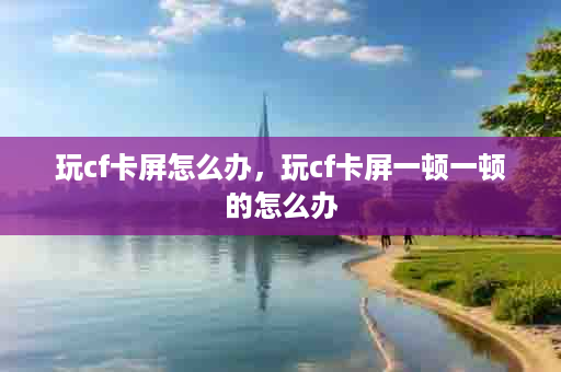 玩cf卡屏怎么办，玩cf卡屏一顿一顿的怎么办