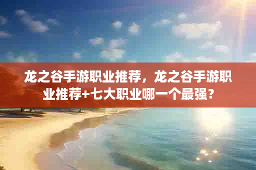 龙之谷手游职业推荐，龙之谷手游职业推荐+七大职业哪一个最强？