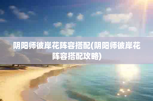 阴阳师彼岸花阵容搭配(阴阳师彼岸花阵容搭配攻略)