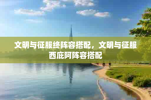 文明与征服终阵容搭配，文明与征服西庇阿阵容搭配