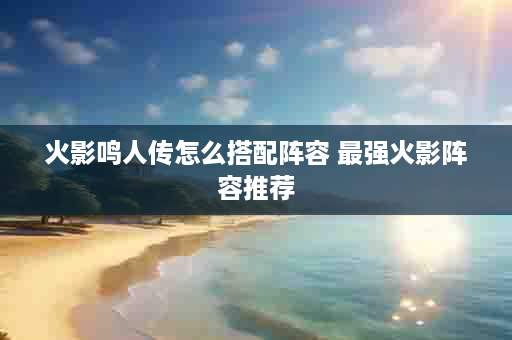 火影鸣人传怎么搭配阵容 最强火影阵容推荐