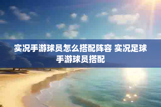 实况手游球员怎么搭配阵容 实况足球手游球员搭配
