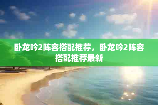 卧龙吟2阵容搭配推荐，卧龙吟2阵容搭配推荐最新
