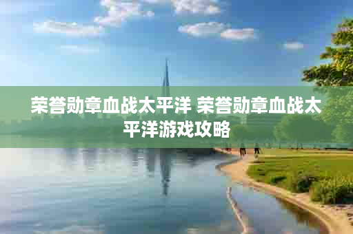 荣誉勋章血战太平洋 荣誉勋章血战太平洋游戏攻略