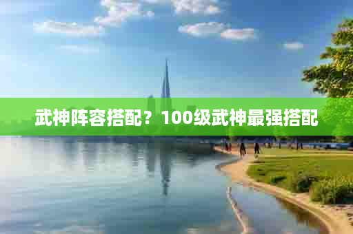 武神阵容搭配？100级武神最强搭配