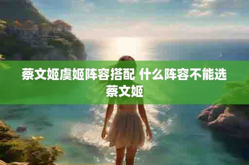 蔡文姬虞姬阵容搭配 什么阵容不能选蔡文姬