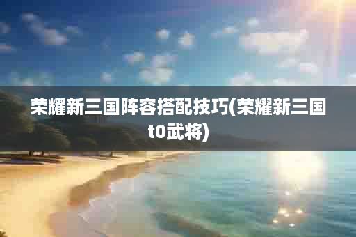 荣耀新三国阵容搭配技巧(荣耀新三国t0武将)