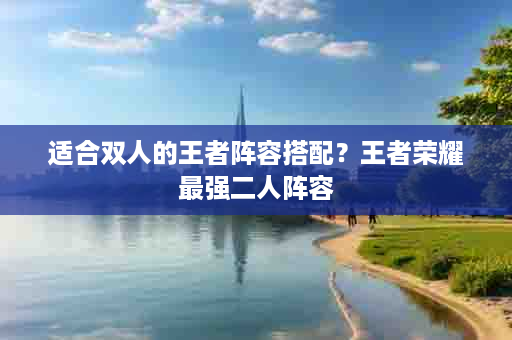 适合双人的王者阵容搭配？王者荣耀最强二人阵容