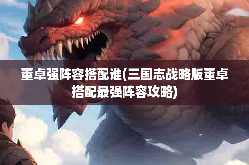 董卓强阵容搭配谁(三国志战略版董卓搭配最强阵容攻略)