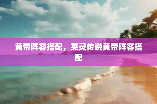 黄帝阵容搭配，英灵传说黄帝阵容搭配