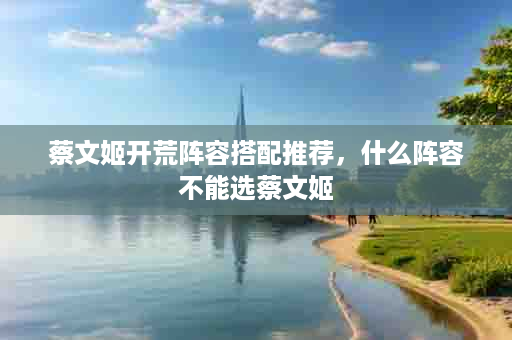 蔡文姬开荒阵容搭配推荐，什么阵容不能选蔡文姬