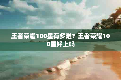 王者荣耀100星有多难？王者荣耀100星好上吗