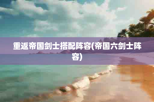 重返帝国剑士搭配阵容(帝国六剑士阵容)