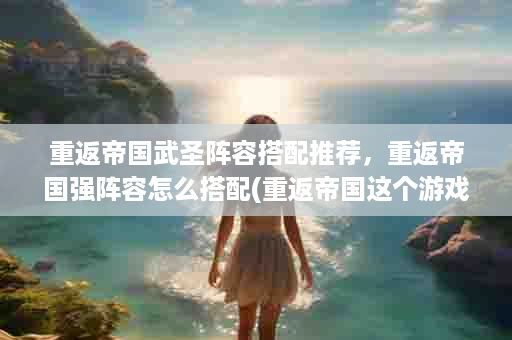 重返帝国武圣阵容搭配推荐，重返帝国强阵容怎么搭配(重返帝国这个游戏怎么样)
