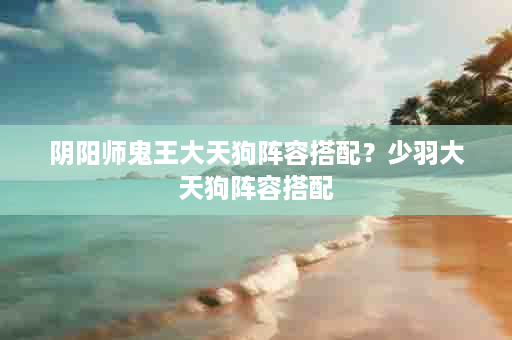 阴阳师鬼王大天狗阵容搭配？少羽大天狗阵容搭配