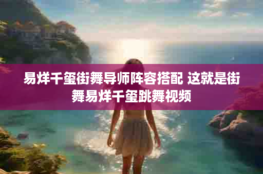 易烊千玺街舞导师阵容搭配 这就是街舞易烊千玺跳舞视频
