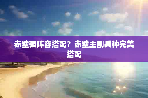 赤壁强阵容搭配？赤壁主副兵种完美搭配