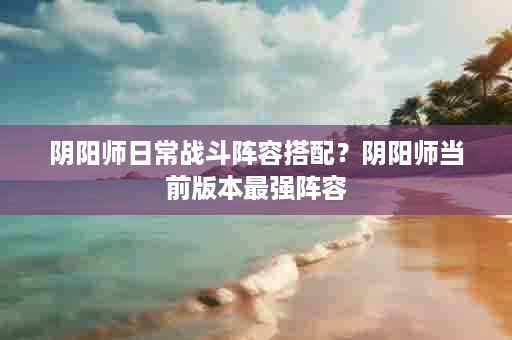 阴阳师日常战斗阵容搭配？阴阳师当前版本最强阵容