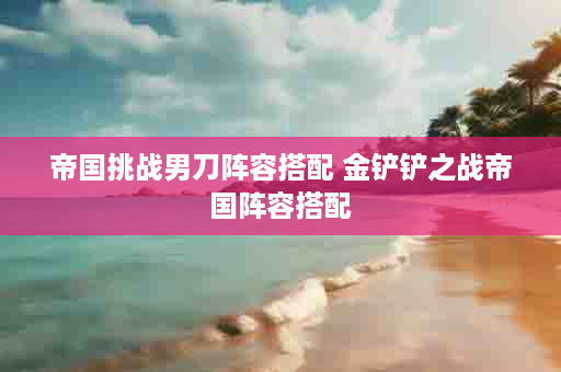 帝国挑战男刀阵容搭配 金铲铲之战帝国阵容搭配