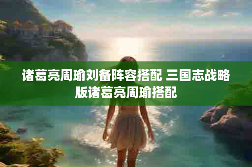 诸葛亮周瑜刘备阵容搭配 三国志战略版诸葛亮周瑜搭配