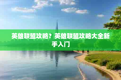英雄联盟攻略？英雄联盟攻略大全新手入门