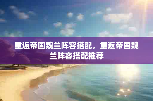 重返帝国魏兰阵容搭配，重返帝国魏兰阵容搭配推荐