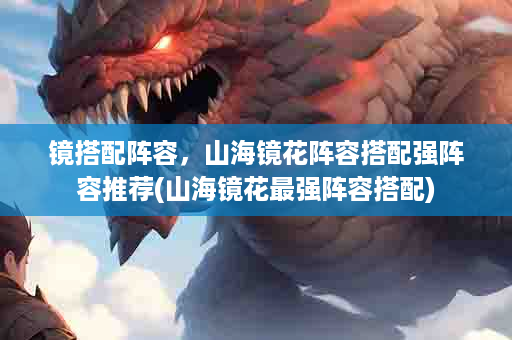 镜搭配阵容，山海镜花阵容搭配强阵容推荐(山海镜花最强阵容搭配)