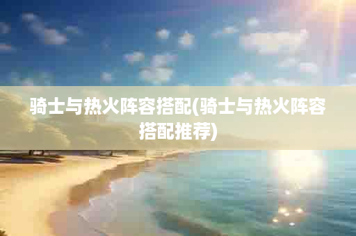 骑士与热火阵容搭配(骑士与热火阵容搭配推荐)