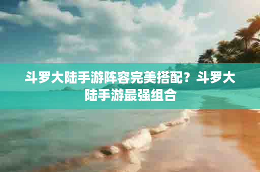 斗罗大陆手游阵容完美搭配？斗罗大陆手游最强组合