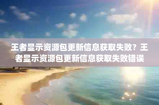 王者显示资源包更新信息获取失败？王者显示资源包更新信息获取失败错误码10
