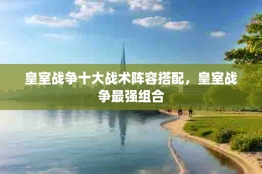 皇室战争十大战术阵容搭配，皇室战争最强组合
