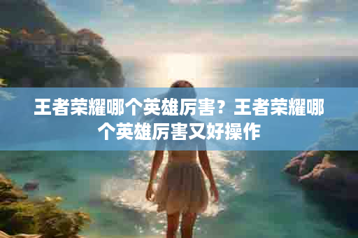 王者荣耀哪个英雄厉害？王者荣耀哪个英雄厉害又好操作